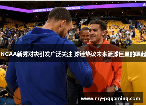 NCAA新秀对决引发广泛关注 球迷热议未来篮球巨星的崛起