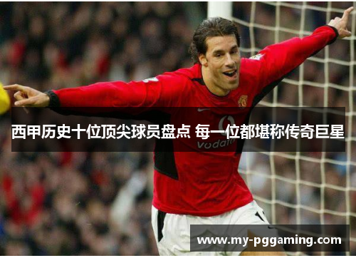西甲历史十位顶尖球员盘点 每一位都堪称传奇巨星