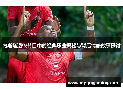 内斯塔退役节目中的经典乐曲揭秘与背后情感故事探讨