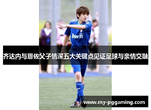 齐达内与恩佐父子情深五大关键点见证足球与亲情交融