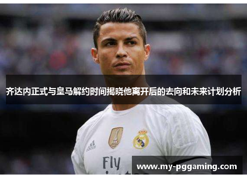 齐达内正式与皇马解约时间揭晓他离开后的去向和未来计划分析