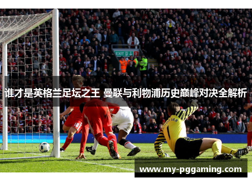 谁才是英格兰足坛之王 曼联与利物浦历史巅峰对决全解析