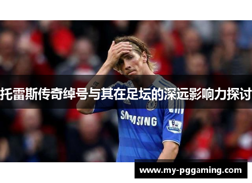 托雷斯传奇绰号与其在足坛的深远影响力探讨