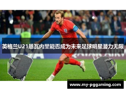 英格兰U21恩瓦内里能否成为未来足球明星潜力无限
